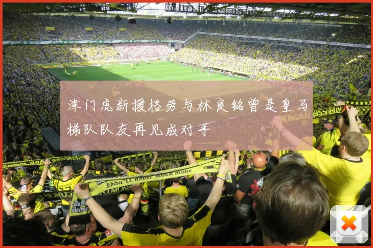 津门虎新援格劳与林良铭曾是皇马梯队队友再见成对手