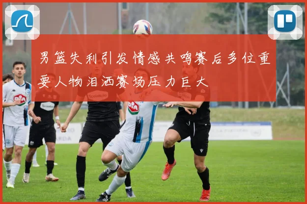 男篮失利引发情感共鸣赛后多位重要人物泪洒赛场压力巨大