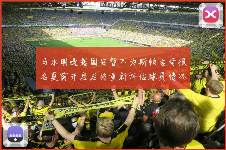 马永明透露国安暂不为斯帕吉奇报名夏窗开启后将重新评估球员情况