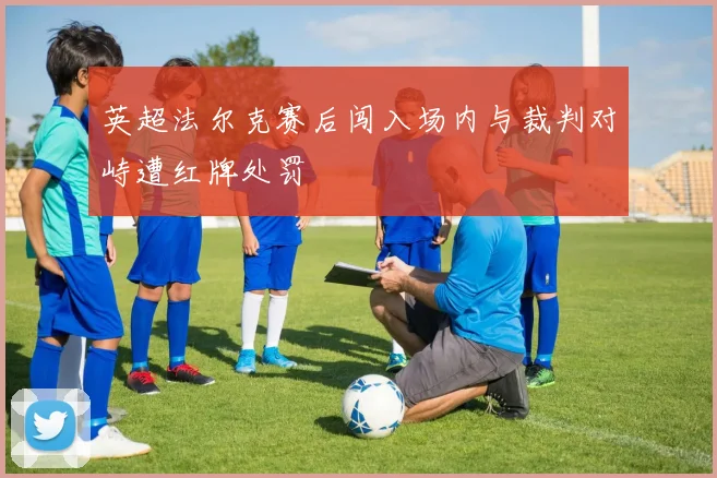 英超法尔克赛后闯入场内与裁判对峙遭红牌处罚