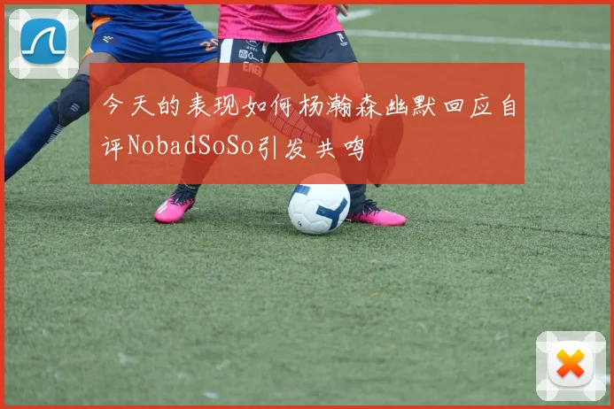 今天的表现如何杨瀚森幽默回应自评NobadSoSo引发共鸣