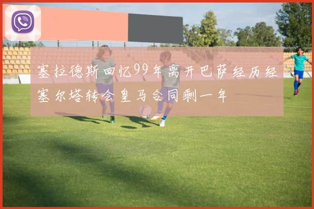 塞拉德斯回忆99年离开巴萨经历经塞尔塔转会皇马合同剩一年