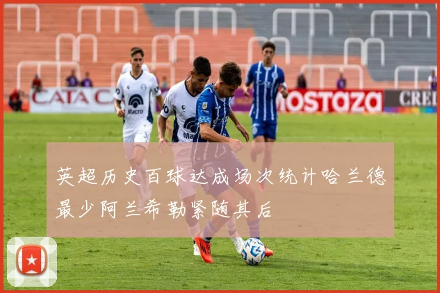 英超历史百球达成场次统计哈兰德最少阿兰希勒紧随其后
