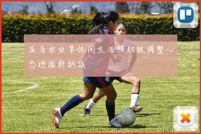 亚马尔分享休闲生活照积极调整心态迎接新挑战