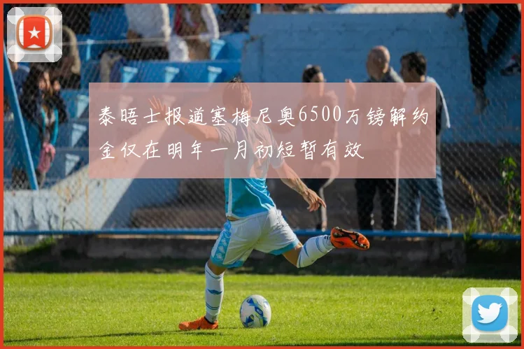 泰晤士报道塞梅尼奥6500万镑解约金仅在明年一月初短暂有效