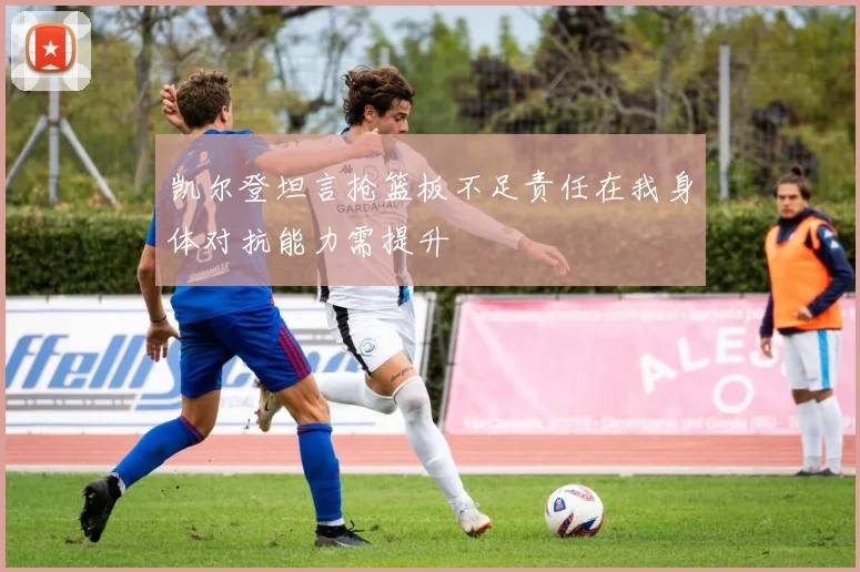 凯尔登坦言抢篮板不足责任在我身体对抗能力需提升