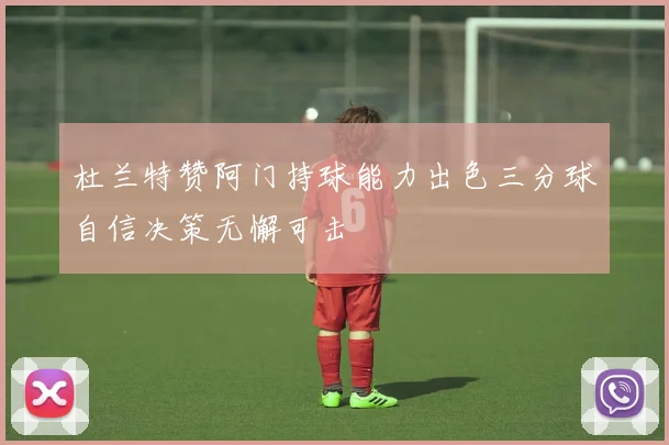 杜兰特赞阿门持球能力出色三分球自信决策无懈可击