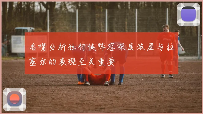 名嘴分析独行侠阵容深度浓眉与拉塞尔的表现至关重要