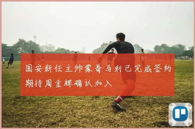 国安新任主帅蒙哥马利已完成签约期待周金辉确认加入