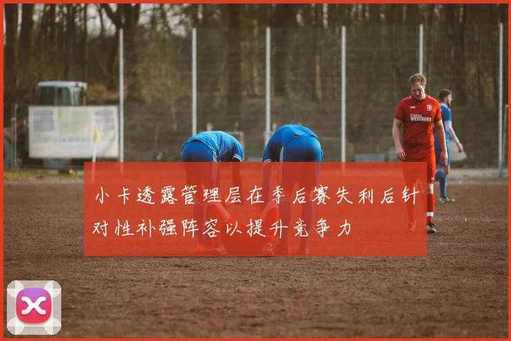 小卡透露管理层在季后赛失利后针对性补强阵容以提升竞争力