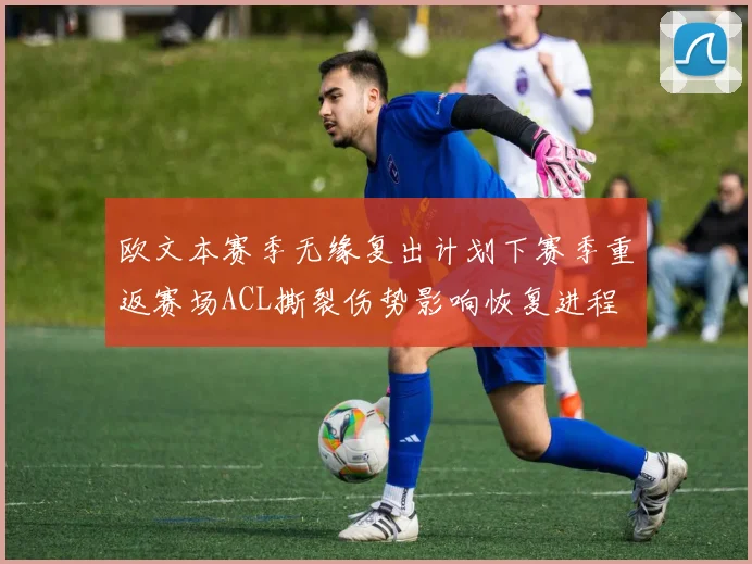 欧文本赛季无缘复出计划下赛季重返赛场ACL撕裂伤势影响恢复进程